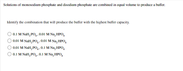 Solutions of monosodium phosphate and disodium phosphate are combined in equal volume to produce a buffer.
Identify the combination that will produce the buffer with the highest buffer capacity.
0.1 M NaH, PO,, 0.0I M Na, HPO,
0.01 M NaH, PO,. 0.01 M Na, HPO,
0.01 M NaH, PO,, 0.1 M Na, HPO,
O 0.1 M NaH, PO,,0.1 M Na, HPO,
