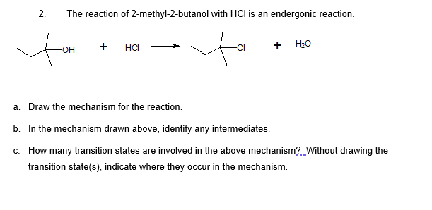 The reaction of 2-methyl-2-butanol with HCl is an endergonic reaction.
+
+ H20
OH
HCI
a. Draw the mechanism for the reaction.
b. In the mechanism drawn above, identify any intermediates.
c. How many transition states are involved in the above mechanism? Without drawing the
transition state(s), indicate where they occur in the mechanism.
2.
