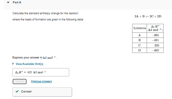 Part A
Calculate the standard enthalpy change for the reaction
2A +B= 20+ 2D
where the heats of formation are given in the following table:
Ar H°
(k.J mol
Substance
A
-265
B
-421
225
D
-483
Express your answer in k.J molH,
> View Available Hint(s)
A,H° - 435 kJ mol
Prevloue Anewers
Correct

