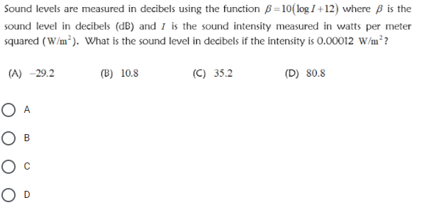 Sound levels are measured in decibels using the function B=10(log I +12) where ß is the
sound level in decibels (dB) and I is the sound intensity measured in watts per meter
squared (W/m²). Wwhat is the sound level in decibels if the intensity is 0.00012 w/m??
(A) -29.2
(B) 10.8
(C) 35.2
(D) 80.8
O A
O B
O D
