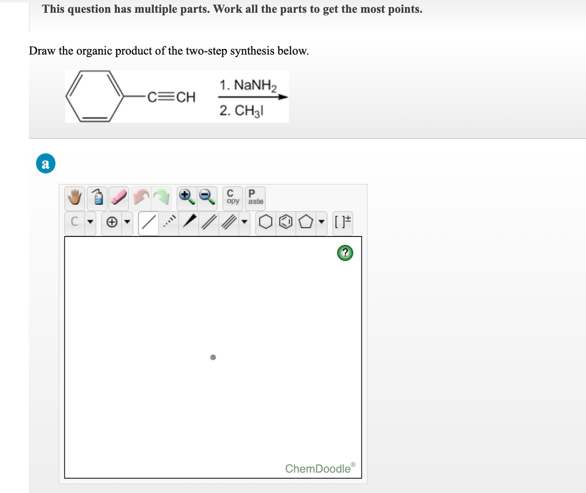 This question has multiple parts. Work all the parts to get the most points.
Draw the organic product of the two-step synthesis below.
1. NANH2
C=CH
2. CH31
a
C
opy aste
ChemDoodle
