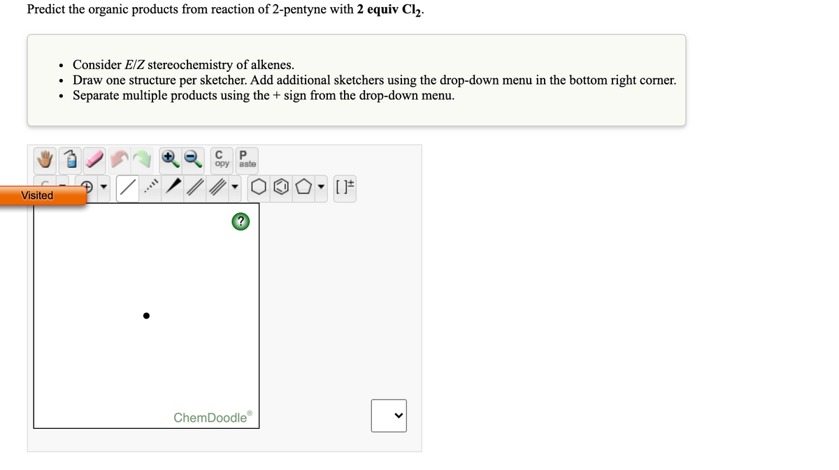 Predict the organic products from reaction of 2-pentyne with 2 equiv Cl2.
• Consider E/Z stereochemistry of alkenes.
• Draw one structure per sketcher. Add additional sketchers using the drop-down menu in the bottom right corner.
Separate multiple products using the + sign from the drop-down menu.
C
P
opy
aste
Visited
ChemDoodle
