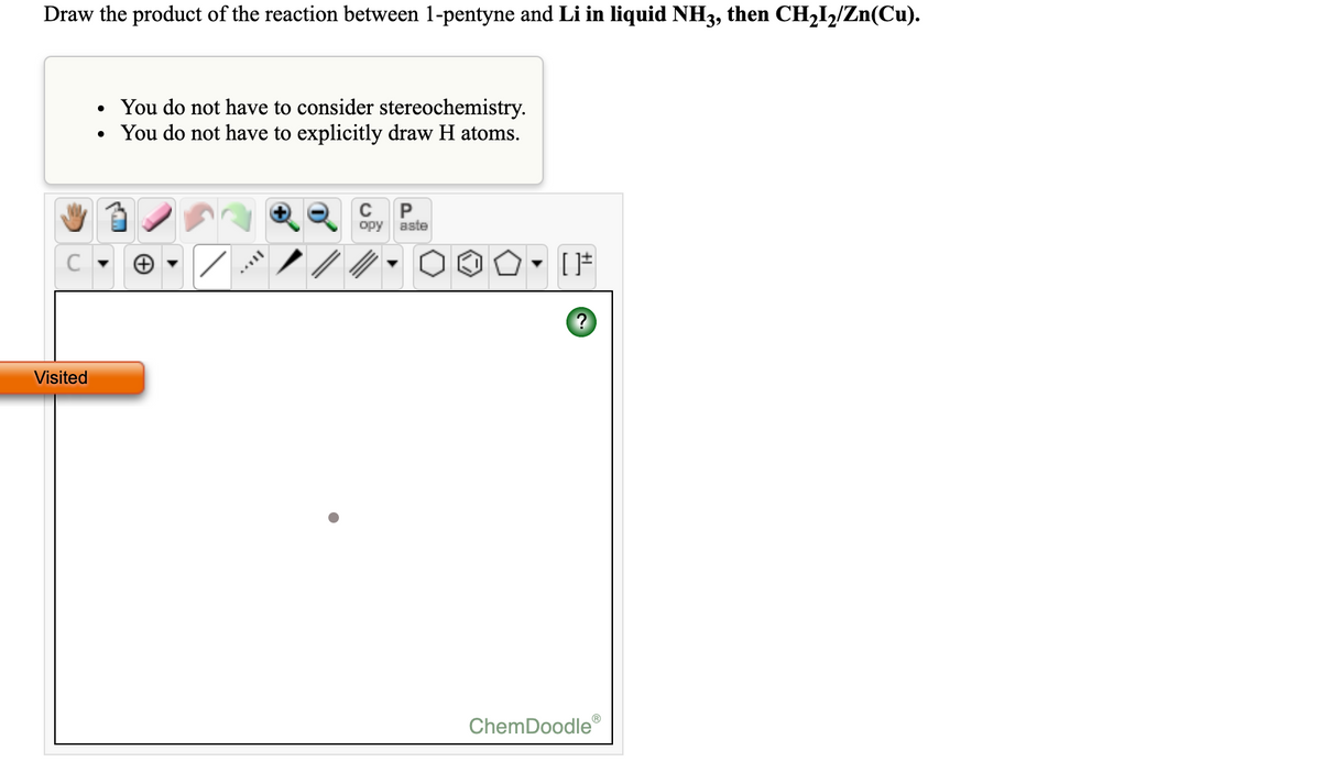 Draw the product of the reaction between 1-pentyne and Li in liquid NH3, then CH2I½/Zn(Cu).
You do not have to consider stereochemistry.
• You do not have to explicitly draw H atoms.
P
opy aste
C
Visited
ChemDoodle
