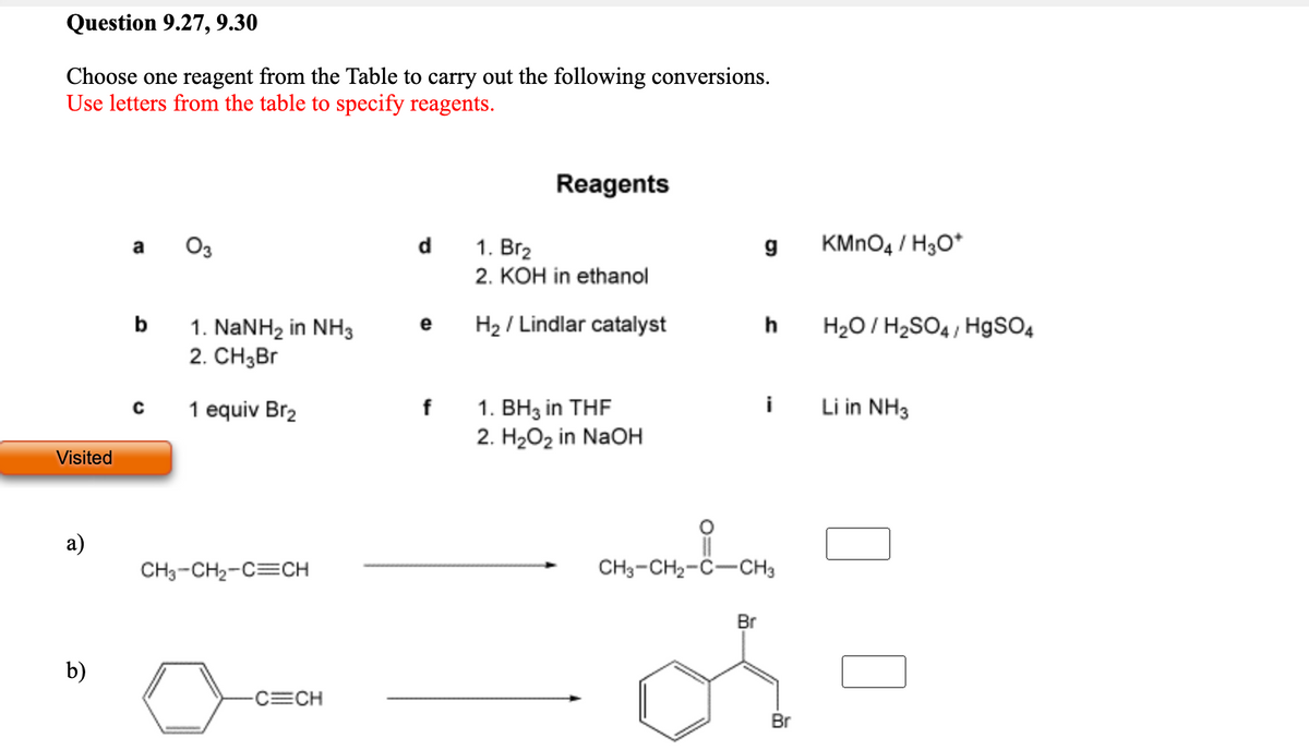 Question 9.27, 9.30
Choose one reagent from the Table to carry out the following conversions.
Use letters from the table to specify reagents.
Reagents
а Оз
d
1. Br2
KMNO4 / H3O*
2. KOH in ethanol
b
H2 / Lindlar catalyst
h
H20/ H2SO4 , HgSO4
e
1. NaNH2 in NH3
2. CH3B1
i
Li in NH3
1. BH3 in THF
2. H202 in NaOH
1 equiv Br2
Visited
а)
CH3-CH2-C=CH
CH3-CH2-C-CH3
Br
b)
C=CH
Br
