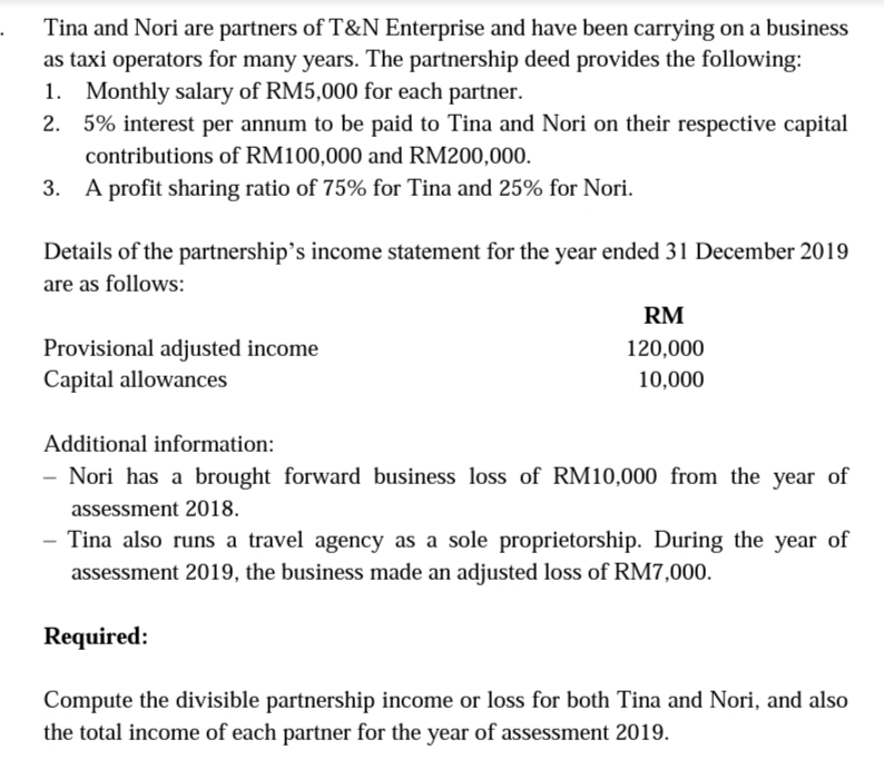 Tina and Nori are partners of T&N Enterprise and have been carrying on a business
as taxi operators for many years. The partnership deed provides the following:
1. Monthly salary of RM5,000 for each partner.
2. 5% interest per annum to be paid to Tina and Nori on their respective capital
contributions of RM100,000 and RM200,000.
3. A profit sharing ratio of 75% for Tina and 25% for Nori.
Details of the partnership’s income statement for the year ended 31 December 2019
are as follows:
RM
Provisional adjusted income
Capital allowances
120,000
10,000
Additional information:
- Nori has a brought forward business loss of RM10,000 from the year of
assessment 2018.
Tina also runs a travel agency as a sole proprietorship. During the year of
assessment 2019, the business made an adjusted loss of RM7,000.
Required:
Compute the divisible partnership income or loss for both Tina and Nori, and also
the total income of each partner for the year of assessment 2019.
