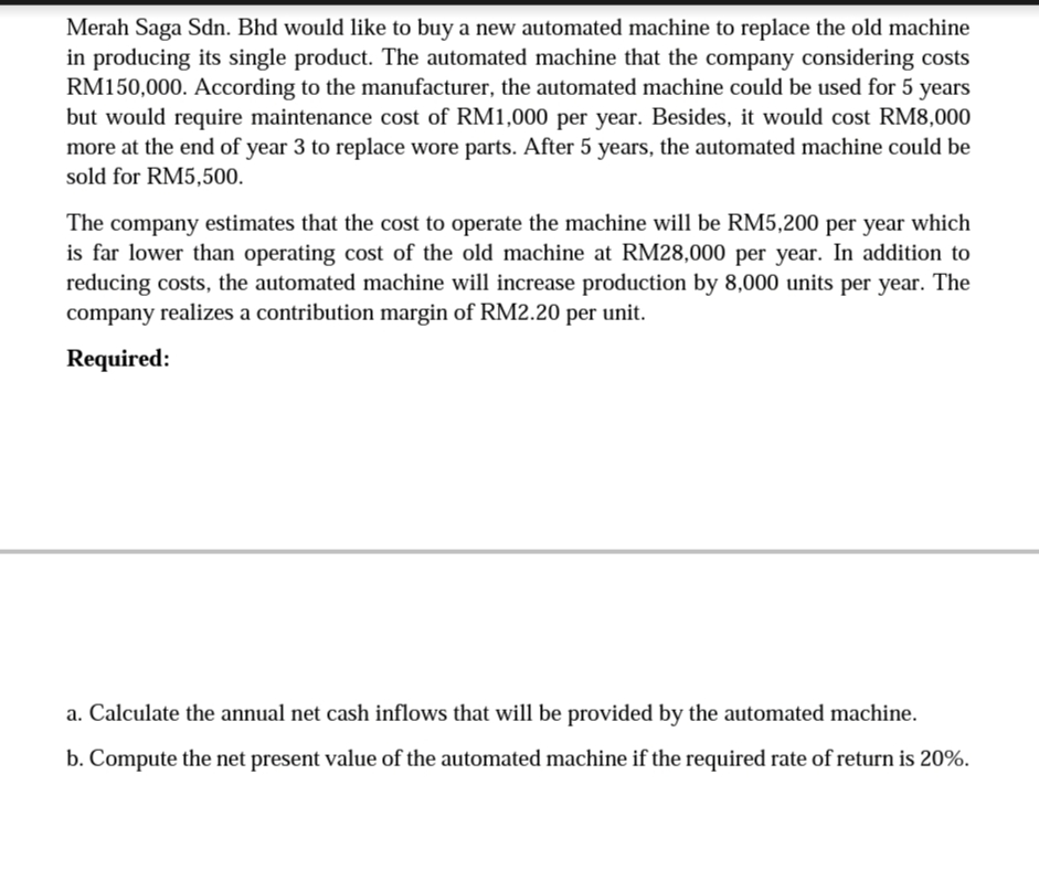 Merah Saga Sdn. Bhd would like to buy a new automated machine to replace the old machine
in producing its single product. The automated machine that the company considering costs
RM150,000. According to the manufacturer, the automated machine could be used for 5 years
but would require maintenance cost of RM1,000 per year. Besides, it would cost RM8,000
more at the end of year 3 to replace wore parts. After 5 years, the automated machine could be
sold for RM5,500.
The company estimates that the cost to operate the machine will be RM5,200 per year which
is far lower than operating cost of the old machine at RM28,000 per year. In addition to
reducing costs, the automated machine will increase production by 8,000 units per year. The
company realizes a contribution margin of RM2.20 per unit.
Required:
a. Calculate the annual net cash inflows that will be provided by the automated machine.
b. Compute the net present value of the automated machine if the required rate of return is 20%.
