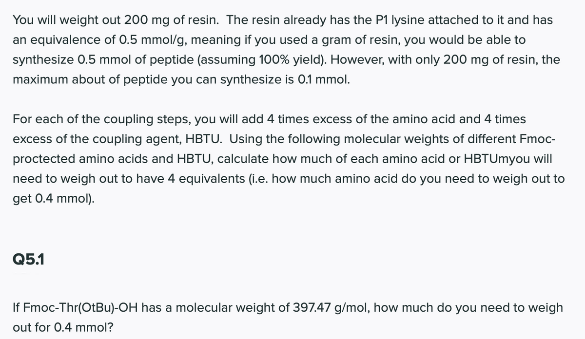 You will weight out 200 mg of resin. The resin already has the P1 lysine attached to it and has
an equivalence of 0.5 mmol/g, meaning if you used a gram of resin, you would be able to
synthesize 0.5 mmol of peptide (assuming 100% yield). However, with only 200 mg of resin, the
maximum about of peptide you can synthesize is 0.1 mmol.
For each of the coupling steps, you will add 4 times excess of the amino acid and 4 times
excess of the coupling agent, HBTU. Using the following molecular weights of different Fmoc-
proctected amino acids and HBTU, calculate how much of each amino acid or HBTUmyou will
need to weigh out to have 4 equivalents (i.e. how much amino acid do you need to weigh out to
get 0.4 mmol).
Q5.1
If Fmoc-Thr(OtBu)-OH has a molecular weight of 397.47 g/mol, how much do you need to weigh
out for 0.4 mmol?
