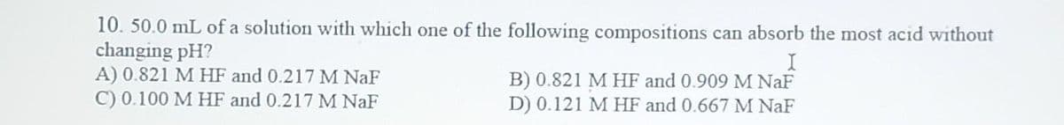 10. 50.0 mL of a solution with which one of the following compositions can absorb the most acid without
changing pH?
A) 0.821 M HF and 0.217 M NaF
C) 0.100 M HF and 0.217 M NaF
I
B) 0.821 M HF and 0.909 M NaF
D) 0.121 M HF and 0.667 M NaF
