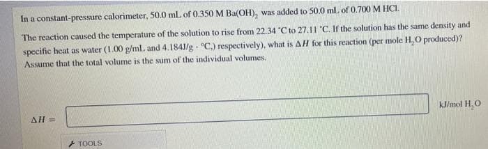 In a constant-pressure calorimeter, 50.0 mL of 0.350 M Ba(OH), was added to 50.0 ml of 0.700 M HCI.
The reaction caused the temperature of the solution to rise from 22.34 "C to 27.11 'C. If the solution has the same density and
specific heat as water (1.00 g/mL and 4.184J/g - °C.) respectively), what is AH for this reaction (per mole H,O produced)?
Assume that the total volume is the sum of the individual volumes.
kJ/mol H,O
ΔΗ-
TOOLS
