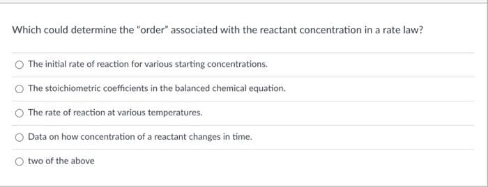 Which could determine the "order" associated with the reactant concentration in a rate law?
The initial rate of reaction for various starting concentrations.
The stoichiometric coefficients in the balanced chemical equation.
The rate of reaction at various temperatures.
Data on how concentration of a reactant changes in time.
twe
bove
