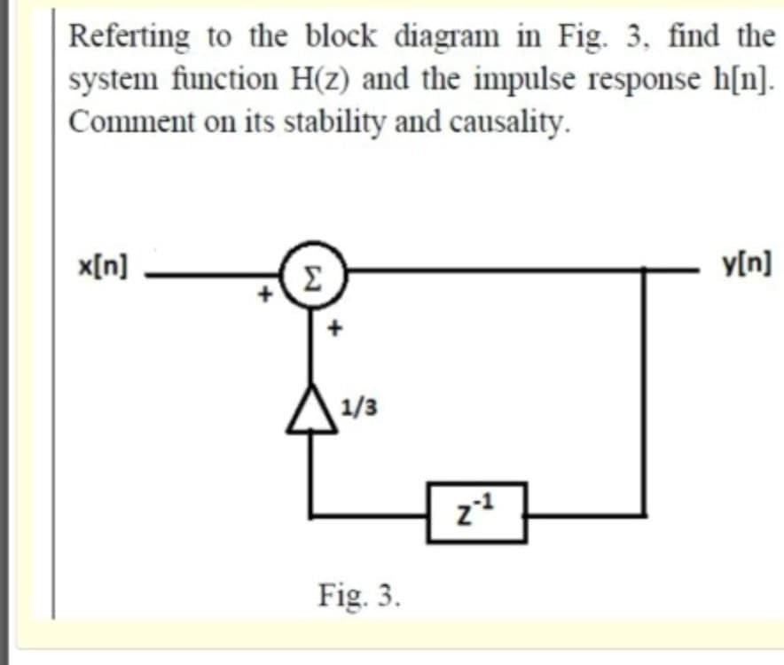 Referting to the block diagram in Fig. 3, find the
system function H(z) and the inmpulse response h[n].
Comment on its stability and causality.
x[n]
y[n]
Σ
1/3
z
Fig. 3.
