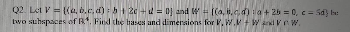 Q2. Let V = {(a, b, c, d) : b + 2c + d = 0} and W = {(a,b, c, d) : a + 2b = 0, c = 5d} be
two subspaces of R. Find the bases and dimensions for V,W,V + W and V nW.
