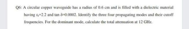 Q6: A circular copper waveguide has a radius of 0.6 cm and is filled with a diclectric material
having 2.2 and tan o-0.0002. Identify the three four propagating modes and their cutoff
frequencies. For the dominant mode, calculate the total attenuation at 12 GHz.
