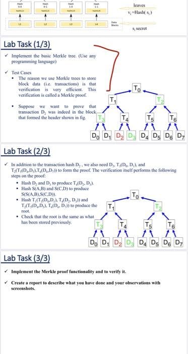 leaves
v-Hash( s)
s, secret
Lab Task (1/3)
* Implement the basic Merkle tree. (Use any
programming language)
* Test Cases
• The reason we use Merkle trees to store
block data (ie. transactions) is that
verification is very efficient. This
verification is called a Merkle proof.
To
T
• Suppose we want to prove that
transaction D, was indeed in the block,
that formed the header shown in fig
T.
Ts
T6
Do D, D D D, DS DE D7
Lab Task (2/3)
* In addition to the transaction hash D;, we also need D, T(D. D,), and
T;(T(D,.D;).T(D.D,)) to form the proof. The verification itself performs the following
sieps on the proof:
• Hash D, and D, to produce T,(D,. D).
• Hash S(A,B) and S(C.D) to produce
S(S(A,B).S(C.D)
• Hash T,(T,(D,D,), T(D,, D,)) and
T;T(D,D,), T,(D, D,)) to produce the
T
root,
• Check that the root is the same as what
has been stored previously.
T4
TS
T6
Do D, D D
D. D, De D7
Lab Task (3/3)
Implement the Merkle proof functionality and to verify it.
Create a report to describe what you have done and your observations with
sereenshots.
