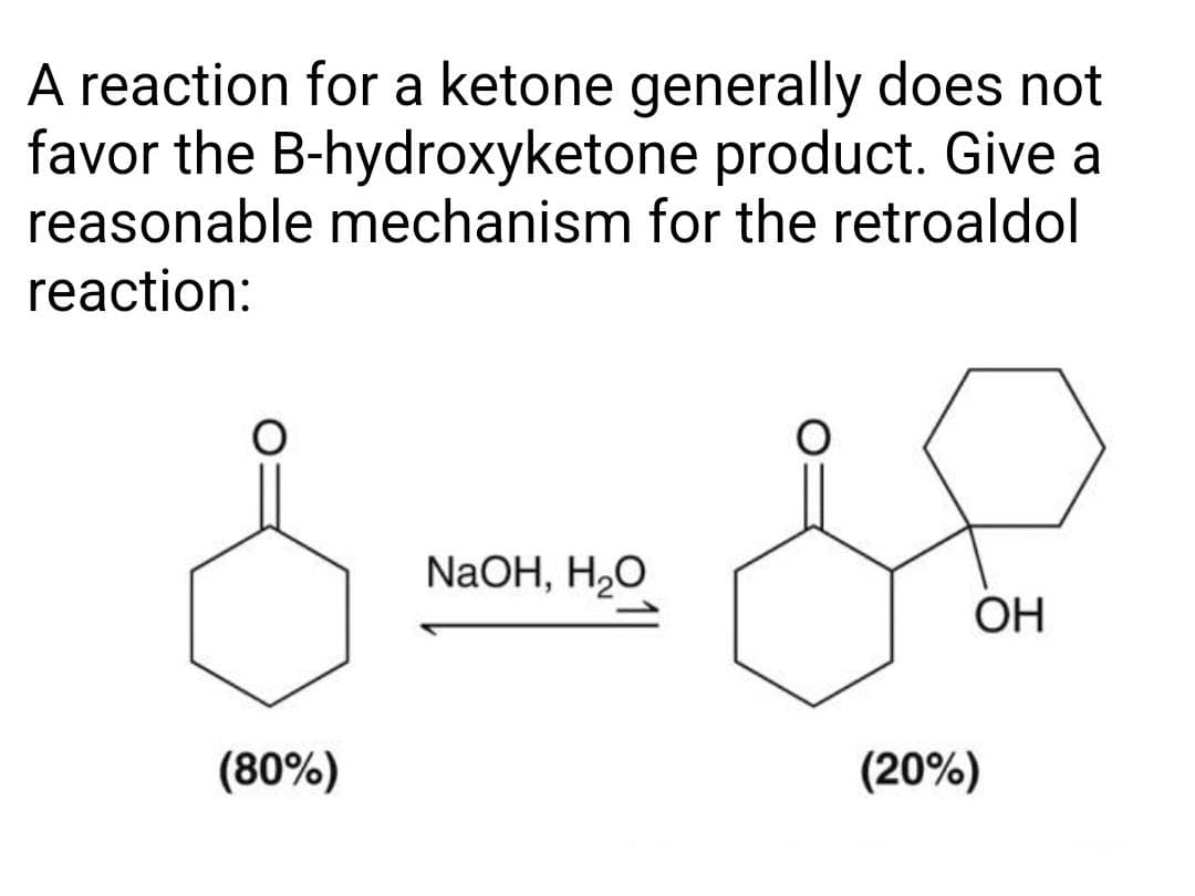 A reaction for a ketone generally does not
favor the B-hydroxyketone product. Give a
reasonable mechanism for the retroaldol
reaction:
NaOH, H2O
OH
(80%)
(20%)
