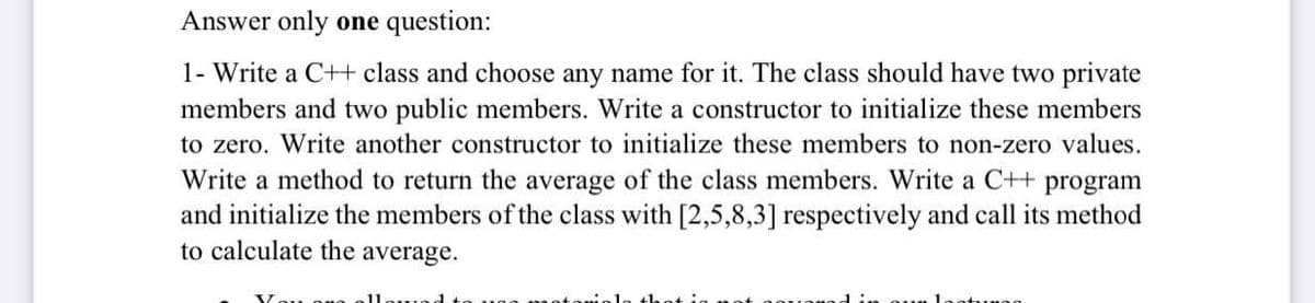 Answer only one question:
1- Write a C+t class and choose any name for it. The class should have two private
members and two public members. Write a constructor to initialize these members
to zero. Write another constructor to initialize these members to non-zero values.
Write a method to return the average of the class members. Write a C++ program
and initialize the members of the class with [2,5,8,3] respectively and call its method
to calculate the average.
