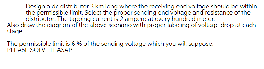 Design a dc distributor 3 km long where the receiving end voltage should be within
the permissible limit. Select the proper sending end voltage and resistance of the
distributor. The tapping current is 2 'ampere at every hundred meter.
Also draw the diagram of the above scenario with proper labeling of voltage drop at each
stage.
The permissible limit is 6 % of the sending voltage which you will suppose.
PLEÁSE SOLVE IT ASAP
