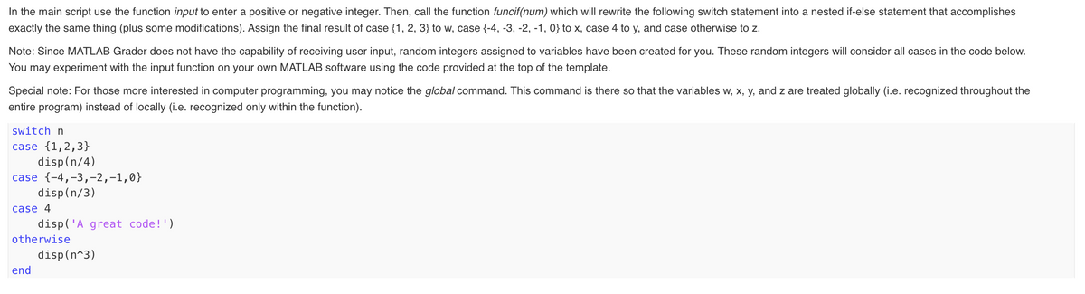 In the main script use the function input to enter a positive or negative integer. Then, call the function funcif(num) which will rewrite the following switch statement into a nested if-else statement that accomplishes
exactly the same thing (plus some modifications). Assign the final result of case {1, 2, 3} to w, case {-4, -3, -2, -1, 0} to x, case 4 to y, and case otherwise to z.
Note: Since MATLAB Grader does not have the capability of receiving user input, random integers assigned to variables have been created for you. These random integers will consider all cases in the code below.
You may experiment with the input function on your own MATLAB software using the code provided at the top of the template.
Special note: For those more interested in computer programming, you may notice the global command. This command is there so that the variables w, x, y, and z are treated globally (i.e. recognized throughout the
entire program) instead of locally (i.e. recognized only within the function).
switch n
case {1,2,3}
disp(n/4)
case {-4,-3,-2,-1,0}
disp(n/3)
case 4
disp('A great code!')
otherwise
disp(n^3)
end
