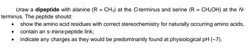 Draw a dipeptide with alanine (R = CH3) at the C-terminus and serine (R = CH2OH) at the N-
terminus. The peptide should:
%3D
%3D
show the amino acid residues with correct stereochemistry for naturally occurring amino acids,
contain an s-trans-peptide link;
indicate any charges as they would be predominantly found at physiological pH (-7).
