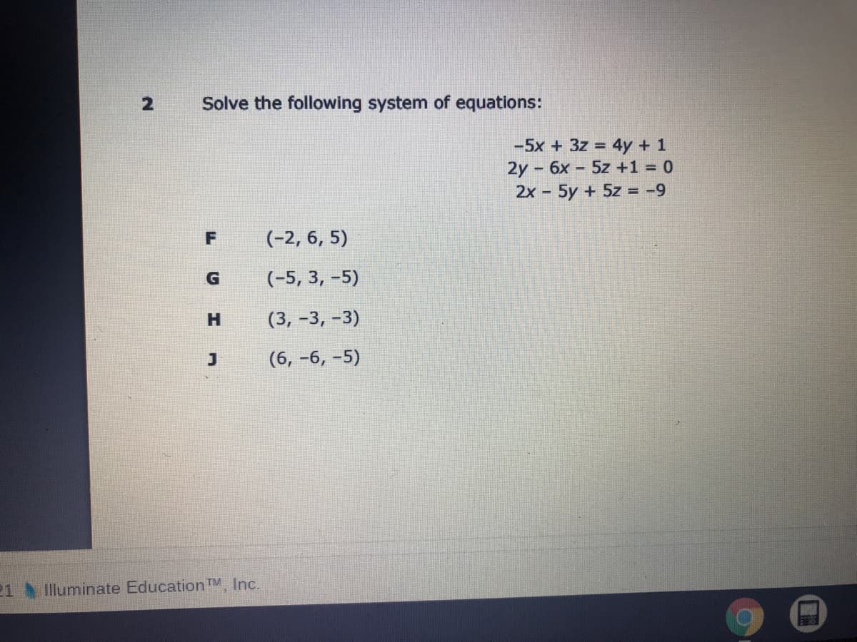 Solve the following system of equations:
-5x + 3z 4y + 1
2y - 6x - 5z +1 = 0
2x- 5y + 5z = -9
(-2, 6, 5)
(-5, 3, -5)
(3, -3, -3)
(6, -6, -5)
21 Illuminate Education TM Inc.
