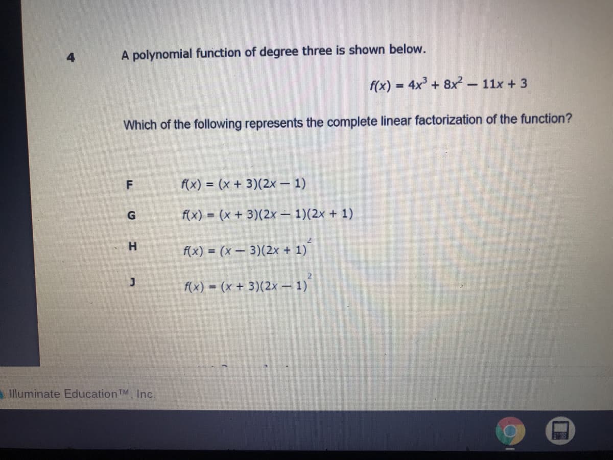 4.
A polynomial function of degree three is shown below.
f(x) = 4x + 8x²- 11x + 3
Which of the following represents the complete linear factorization of the function?
f(x) = (x + 3)(2x – 1)
%3D
f(x) = (x + 3)(2x- 1)(2x + 1)
H.
f(x) = (x – 3)(2x + 1)
f(x) = (x + 3)(2x – 1)
Illuminate Education TM, Inc.
