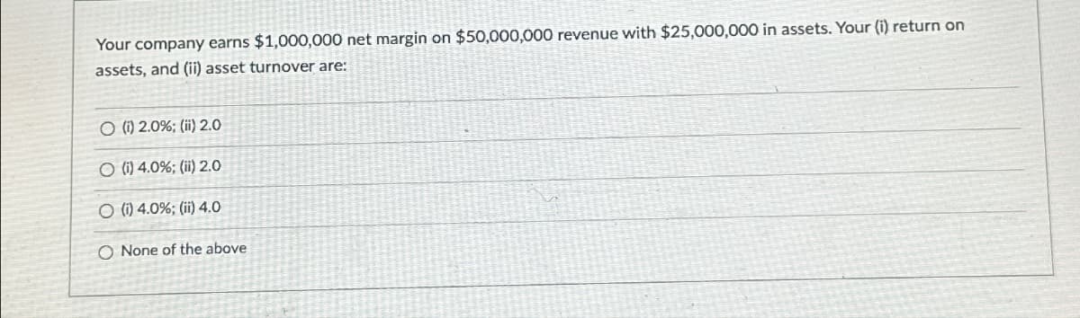 Your company earns $1,000,000 net margin on $50,000,000 revenue with $25,000,000 in assets. Your (i) return on
assets, and (ii) asset turnover are:
O (i) 2.0%; (ii) 2.0
O (i) 4.0%; (ii) 2.0
O (i) 4.0%; (ii) 4.0
O None of the above