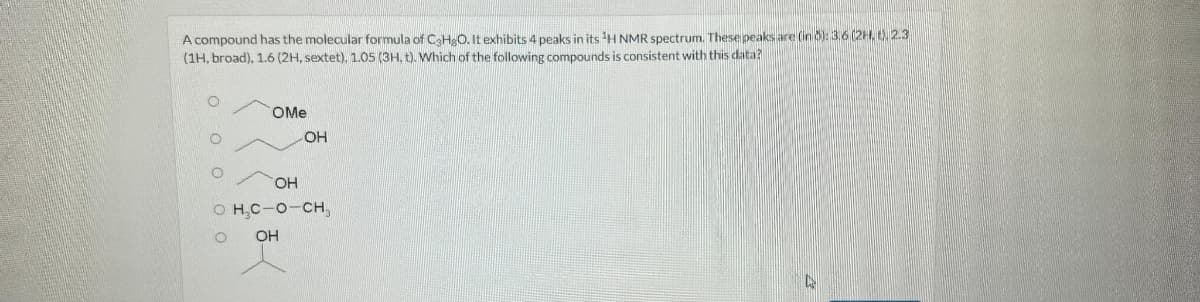 A compound has the molecular formula of C3HgO. It exhibits 4 peaks in its 1H NMR spectrum. These peaks are (in 8): 3.6
(2H, t). 2.3
(1H, broad), 1.6 (2H, sextet). 1.05 (3H. t). Which of the following compounds is consistent with this data?
0 0
OMe
OH
OH
O H.C-O-CH.
О
OH
Ca