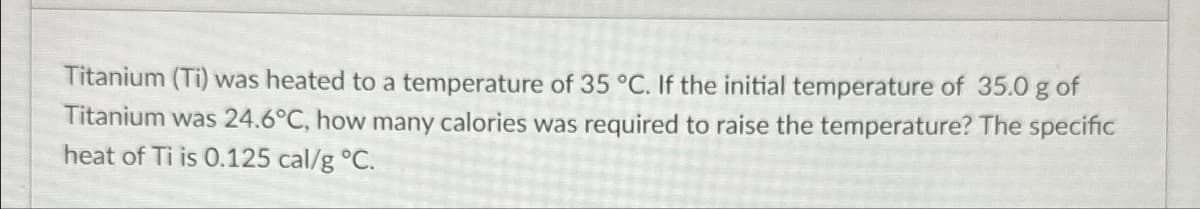 Titanium (Ti) was heated to a temperature of 35 °C. If the initial temperature of 35.0 g of
Titanium was 24.6°C, how many calories was required to raise the temperature? The specific
heat of Ti is 0.125 cal/g °C.