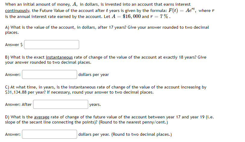 When an initial amount of money, A, in dollars, is invested into an account that earns interest
continuously, the Future Value of the account after t years is given by the formula: F(t) = Aet, where r
is the annual interest rate earned by the account. Let A = $16, 000 and r = 7%.
A) What is the value of the account, in dollars, after 17 years? Give your answer rounded to two decimal
places.
Answer $
B) What is the exact instantaneous rate of change of the value of the account at exactly 18 years? Give
your answer rounded to two decimal places.
dollars per year
Answer:
C) At what time, in years, is the instantaneous rate of change of the value of the account increasing by
$31,134.88 per year? If necessary, round your answer to two decimal places.
Answer: After
years.
D) What is the average rate of change of the future value of the account between year 17 and year 19 (i.e.
slope of the secant line connecting the points)? (Round to the nearest penny/cent.)
dollars per year. (Round to two decimal places.)
Answer:
