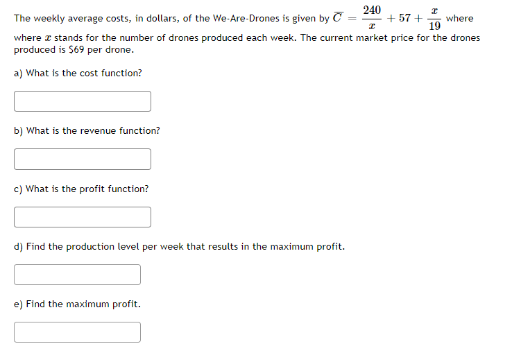 240
x
The weekly average costs, in dollars, of the We-Are-Drones is given by C
+57 + where
I
19
where I stands for the number of drones produced each week. The current market price for the drones
produced is $69 per drone.
a) What is the cost function?
b) What is the revenue function?
c) What is the profit function?
d) Find the production level per week that results in the maximum profit.
e) Find the maximum profit.