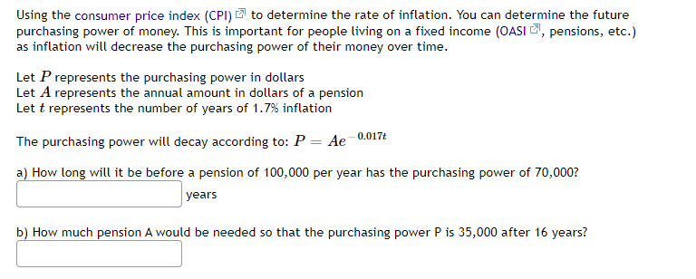 Using the consumer price index (CPI) to determine the rate of inflation. You can determine the future
purchasing power of money. This is important for people living on a fixed income (OASI, pensions, etc.)
as inflation will decrease the purchasing power of their money over time.
Let P represents the purchasing power in dollars
Let A represents the annual amount in dollars of a pension
Let t represents the number of years of 1.7% inflation
The purchasing power will decay according to: P = Ae-0.017t
a) How long will it be before a pension of 100,000 per year has the purchasing power of 70,000?
years
b) How much pension A would be needed so that the purchasing power P is 35,000 after 16 years?