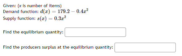 Given: (x is number of items)
Demand function: d(x) = 179.2 - 0.4x²
Supply function: s(x) = 0.3x²
Find the equilibrium quantity:
Find the producers surplus at the equilibrium quantity: