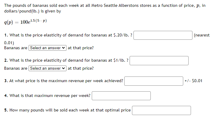 The pounds of bananas sold each week at all Metro Seattle Albertsons stores as a function of price, \( p \), in dollars/pound (lb.), is given by

\[ q(p) = 100e^{1.5(5-p)} \]

1. What is the price elasticity of demand for bananas at $0.20/lb.? \_\_\_\_\_\_ (nearest 0.01)  
   Bananas are [Select an answer] at that price?

2. What is the price elasticity of demand for bananas at $1/lb.? \_\_\_\_\_\_  
   Bananas are [Select an answer] at that price?

3. At what price is the maximum revenue per week achieved? \_\_\_\_\_\_ ± $0.01

4. What is that maximum revenue per week? \_\_\_\_\_\_

5. How many pounds will be sold each week at that optimal price? \_\_\_\_\_\_ 

Notes:
- The function \( q(p) \) uses the exponential form to model sales relative to price.
- The questions focus on understanding the elasticity of demand, optimal pricing, and corresponding quantities and revenues.
- Check calculations using the standard elasticity formula and graphical analysis if available.