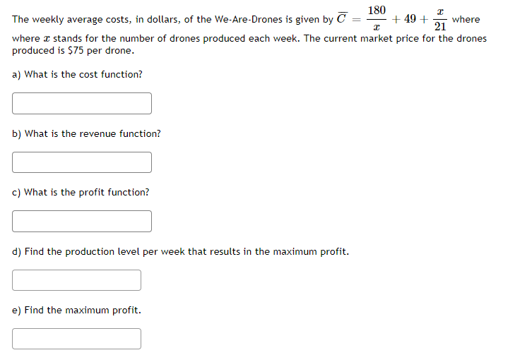 180
x
The weekly average costs, in dollars, of the We-Are-Drones is given by C
+49 + where
x
21
where x stands for the number of drones produced each week. The current market price for the drones
produced is $75 per drone.
a) What is the cost function?
b) What is the revenue function?
c) What is the profit function?
d) Find the production level per week that results in the maximum profit.
e) Find the maximum profit.