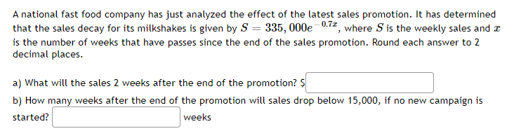 A national fast food company has just analyzed the effect of the latest sales promotion. It has determined
that the sales decay for its milkshakes is given by S = 335, 000e 0.72, where S is the weekly sales and a
is the number of weeks that have passes since the end of the sales promotion. Round each answer to 2
decimal places.
a) What will the sales 2 weeks after the end of the promotion? $
b) How many weeks after the end of the promotion will sales drop below 15,000, if no new campaign is
started?
weeks