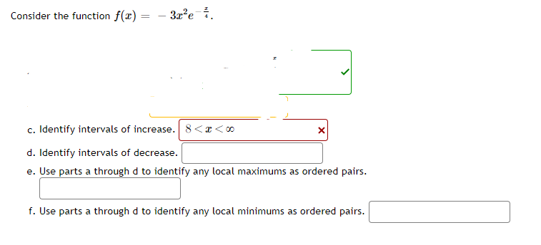 Consider the function f(x) =
=
- 3x²e-².
c. Identify intervals of increase. 8<x<∞0
d. Identify intervals of decrease.
e. Use parts a through d to identify any local maximums as ordered pairs.
X
f. Use parts a through d to identify any local minimums as ordered pairs.