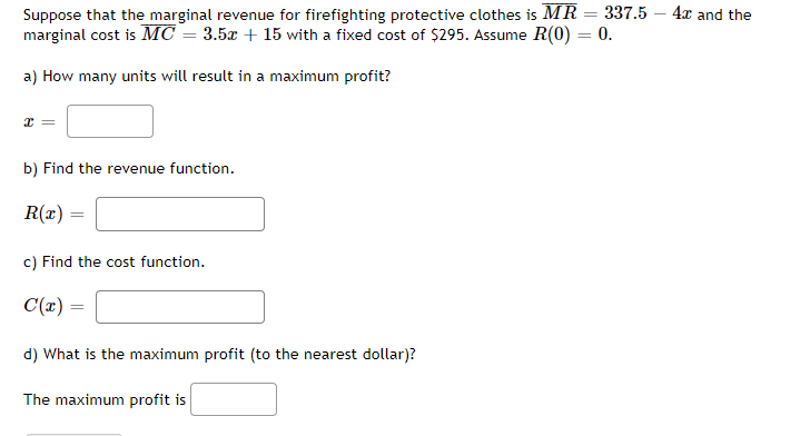 =
Suppose that the marginal revenue for firefighting protective clothes is MR
marginal cost is MC = 3.5x + 15 with a fixed cost of $295. Assume R(0) = 0.
a) How many units will result in a maximum profit?
x =
b) Find the revenue function.
R(x)
c) Find the cost function.
C(x)
337.5 4x and the
d) What is the maximum profit (to the nearest dollar)?
The maximum profit is