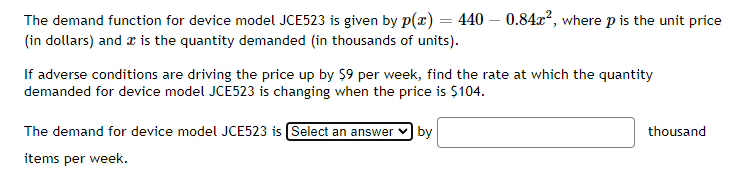 The demand function for device model JCE523 is given by p(x) = 440 - 0.84x², where p is the unit price
(in dollars) and is the quantity demanded (in thousands of units).
If adverse conditions are driving the price up by $9 per week, find the rate at which the quantity
demanded for device model JCE523 is changing when the price is $104.
The demand for device model JCE523 is Select an answer by
items per week.
thousand