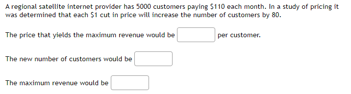 A regional satellite internet provider has 5000 customers paying $110 each month. In a study of pricing it
was determined that each $1 cut in price will increase the number of customers by 80.
The price that yields the maximum revenue would be
The new number of customers would be
The maximum revenue would be
per customer.