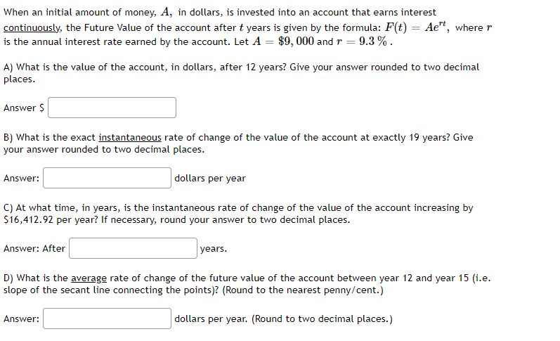 When an initial amount of money, A, in dollars, is invested into an account that earns interest
continuously, the Future Value of the account after t years is given by the formula: F(t) = Aet, where r
is the annual interest rate earned by the account. Let A = $9,000 and r = 9.3 % .
A) What is the value of the account, in dollars, after 12 years? Give your answer rounded to two decimal
places.
Answer $
B) What is the exact instantaneous rate of change of the value of the account at exactly 19 years? Give
your answer rounded to two decimal places.
dollars per year
Answer:
C) At what time, in years, is the instantaneous rate of change of the value of the account increasing by
$16,412.92 per year? If necessary, round your answer to two decimal places.
Answer: After
years.
D) What is the average rate of change of the future value of the account between year 12 and year 15 (i.e.
slope of the secant line connecting the points)? (Round to the nearest penny/cent.)
dollars per year. (Round to two decimal places.)
Answer: