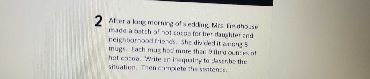 2 After a long morning of sledding, Mrs. Fieldhouse
made a batch of hot cocoa for her daughter and
neighborhood friends. She divided it among 8
mugs. Each mug had more than 9 fluid ounces of
hot cocoa. Write an inequality to describe the
situation. Then complete the sentence.
