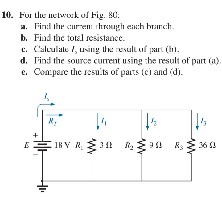 10. For the network of Fig. 80:
a. Find the current through each branch.
b. Find the total resistance.
c. Calculate I, using the result of part (b).
d. Find the source current using the result of part (a).
e. Compare the results of parts (c) and (d).
RT
12
E
18 V R
3Ω
R2
9Ω
R3
36 N
+
