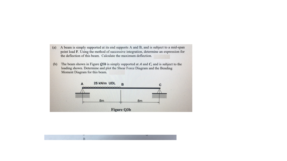 (a) A beam is simply supported at its end supports A and B, and is subject to a mid-span
point load F. Using the method of successive integration, determine an expression for
the deflection of this beam. Calculate the maximum deflection.
(b) The beam shown in Figure Q3b is simply supported at A and C, and is subject to the
loading shown. Determine and plot the Shear Force Diagram and the Bending
Moment Diagram for this beam.
25 kN/m UDL
B
8m
8m
Figure Q3b
