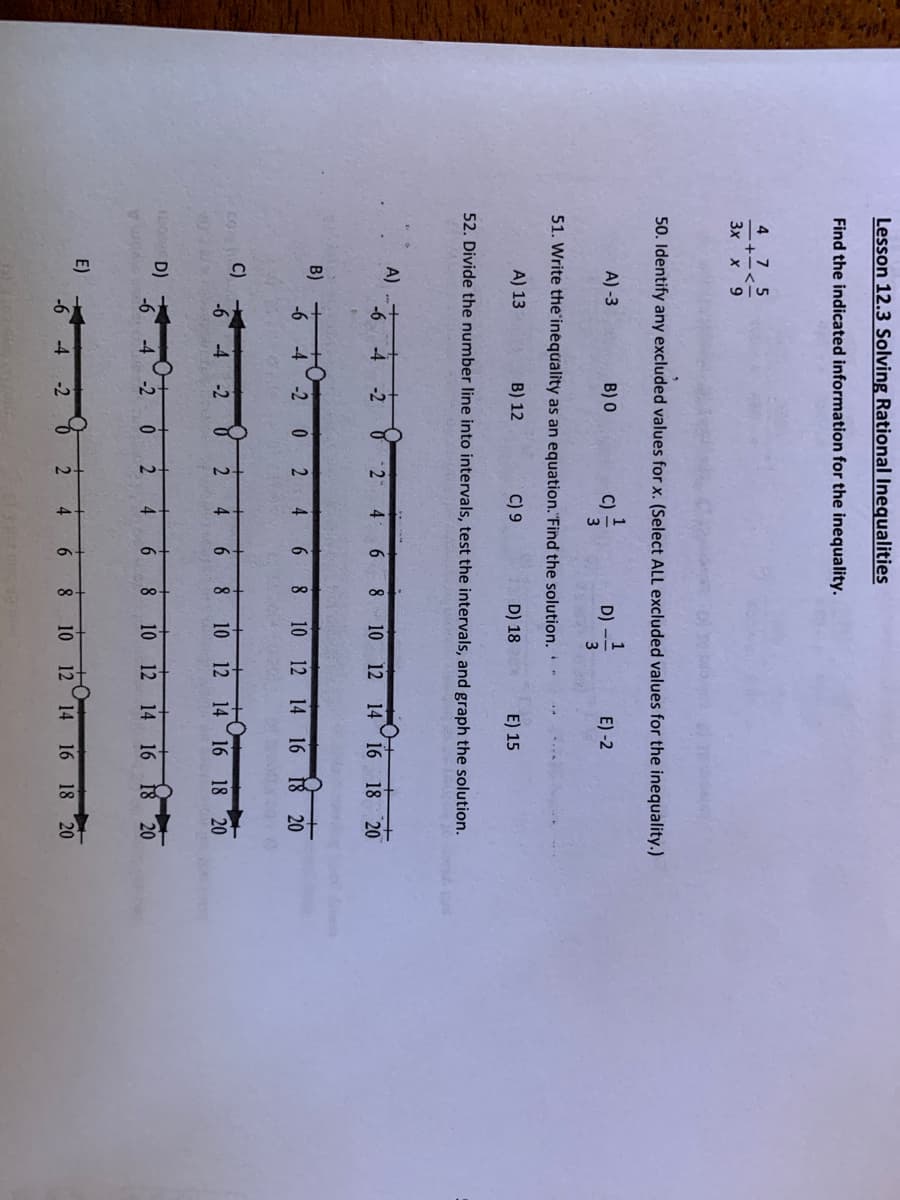 Lesson 12.3 Solving Rational Inequalities
Find the indicated information for the inequality.
4. 7 5
+-<
3x x 9
50. Identify any excluded values for x. (Select ALL excluded values for the inequality.)
1
C)
1
D) -
A) -3
B) 0
E) -2
3
51. Write the'inequality as an equation."Find the solution.-
A) 13
B) 12
C) 9
D) 18
E) 15
52. Divide the number line into intervals, test the intervals, and graph the solution.
A)
-2
2
4
6.
8
10 12 14 16 18 20
B)
-6
8 10 12 14 16 18 20
-4
-2
4
C)
-6
16 18 20
-4 -2
4.
6.
8
10 12 14
O D)
-6
10
12 14 16 18 20
-4
-2
4.
6
8.
E)
-6
-4
-2
4
6.
8
10
12
14 16
18 20
