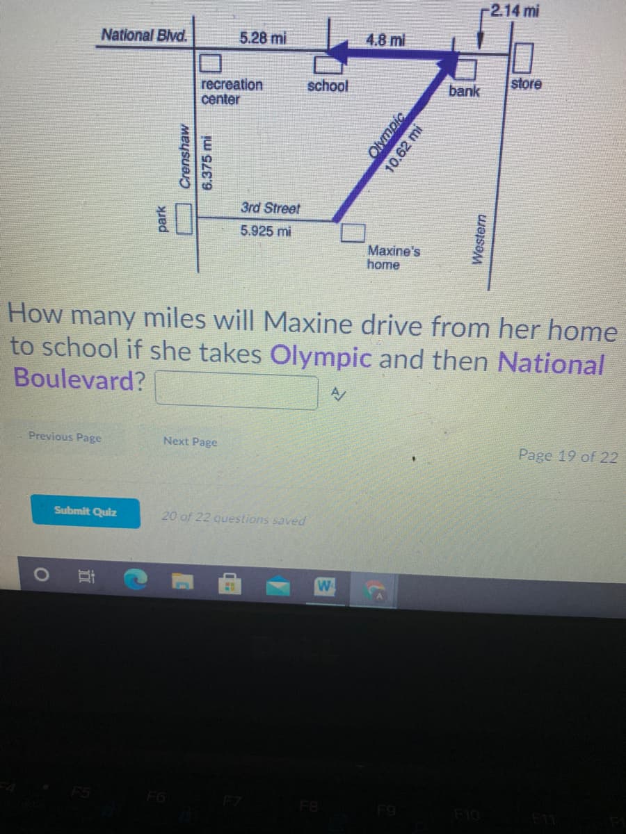 2.14 mi
National Blvd.
5.28 mi
4.8 ml
store
recreation
center
school
bank
3rd Street
5.925 mi
Maxine's
home
How many miles will Maxine drive from her home
to school if she takes Olympic and then National
Boulevard?
Previous Page
Next Page
Page 19 of 22
Submit Quiz
20 of 22 questions saved
W
F6
F8
F9
F10
park
Crenshaw
6.375 mi
Olympic
10.62 mi
Western
