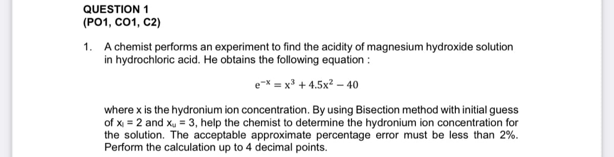 QUESTION 1
(Р01, СО1, С2)
A chemist performs an experiment to find the acidity of magnesium hydroxide solution
in hydrochloric acid. He obtains the following equation :
1.
e-X = x3 + 4.5x² – 40
where x is the hydronium ion concentration. By using Bisection method with initial guess
of x = 2 and xu = 3, help the chemist to determine the hydronium ion concentration for
the solution. The acceptable approximate percentage error must be less than 2%.
Perform the calculation up to 4 decimal points.
