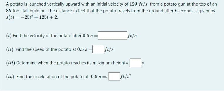 A potato is launched vertically upward with an initial velocity of 129 ft/s from a potato gun at the top of an
85-foot-tall building. The distance in feet that the potato travels from the ground after t seconds is given by
s(t) = -25t2 + 125t + 2.
(i) Find the velocity of the potato after 0.5 s
ft/s
(ii) Find the speed of the potato at 0.5 s =
ft/s
(iii) Determine when the potato reaches its maximum height=
(iv) Find the acceleration of the potato at 0.5 s =.
ft/s?
