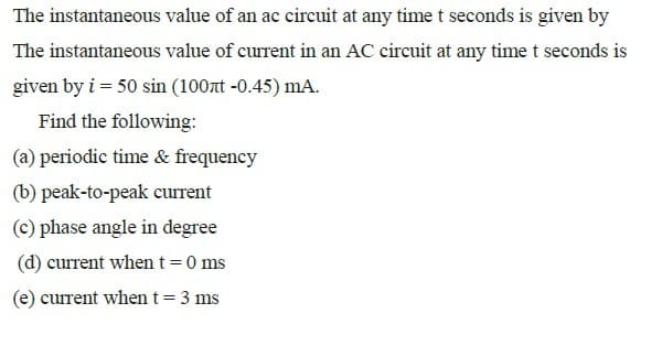 The instantaneous value of an ac circuit at any time t seconds is given by
The instantaneous value of current in an AC circuit at any time t seconds is
given by i = 50 sin (100t -0.45) mA.
Find the following:
(a) periodic time & frequency
(b) peak-to-peak current
(c) phase angle in degree
(d) current when t=0 ms
(e) current when t= 3 ms
