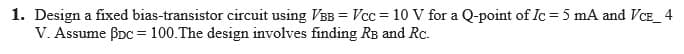 1. Design a fixed bias-transistor circuit using VBB = Vcc = 10 V for a Q-point of Ic = 5 mA and VCE_ 4
V. Assume BDc = 100.The design involves finding RB and Rc.
