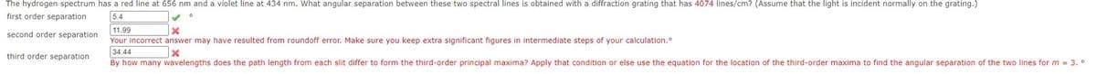 The hydrogen spectrum has a red line at 656 nm and a violet line at 434 nm. What angular separation between these two spectral lines is obtained with a diffraction grating that has 4074 lines/cm? (Assume that the light is incident normally on the grating.)
first order separation
5.4
11.99
second order separation
Your incorrect answer may have resulted from roundoff error. Make sure you keep extra significant figures in intermediate steps of your calculation.
34.44
third order separation
By how many wavelengths does the path length from each slit differ to form the third-order principal maxima? Apply that condition or else use the equation for the location of the third-order maxima to find the angular separation of the two lines for m 3. °
